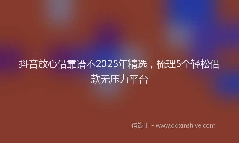 抖音放心借靠谱不2025年精选，梳理5个轻松借款无压力平台