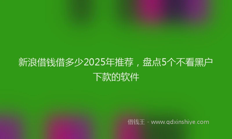新浪借钱借多少2025年推荐，盘点5个不看黑户下款的软件