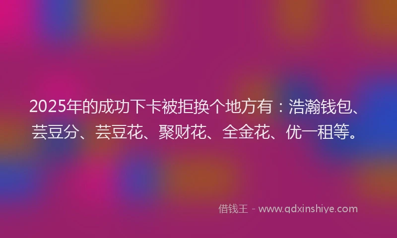 2025年的成功下卡被拒换个地方有：浩瀚钱包、芸豆分、芸豆花、聚财花、全金花、优一租等。