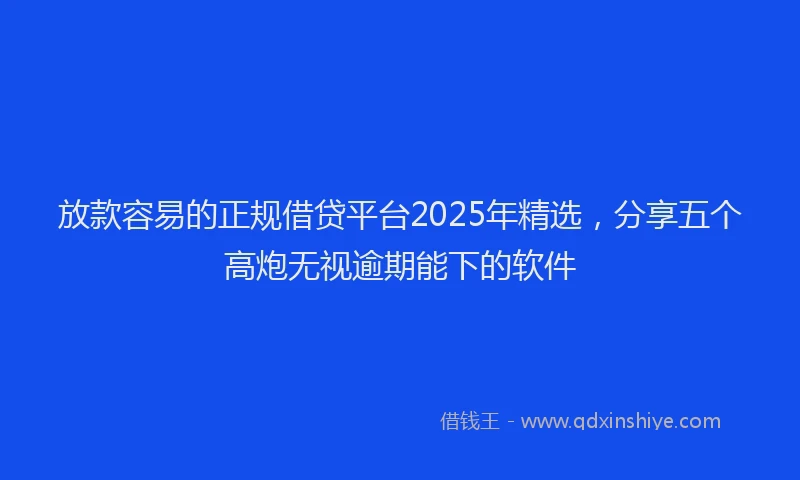 放款容易的正规借贷平台2025年精选，分享五个高炮无视逾期能下的软件