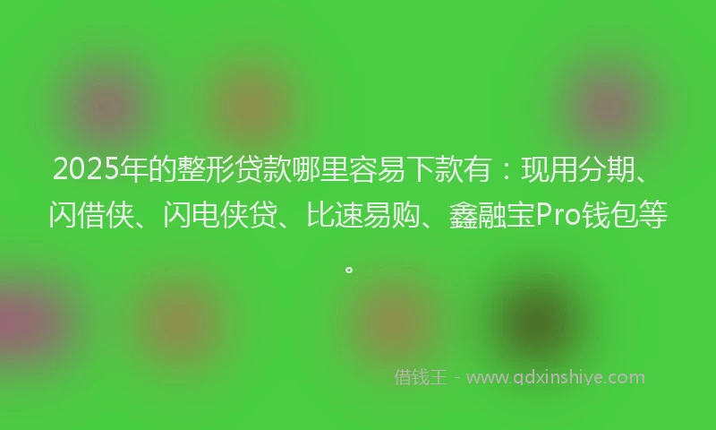 2025年的整形贷款哪里容易下款有：现用分期、闪借侠、闪电侠贷、比速易购、鑫融宝Pro钱包等。