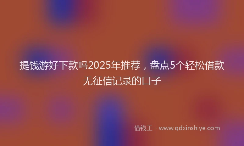 提钱游好下款吗2025年推荐，盘点5个轻松借款无征信记录的口子