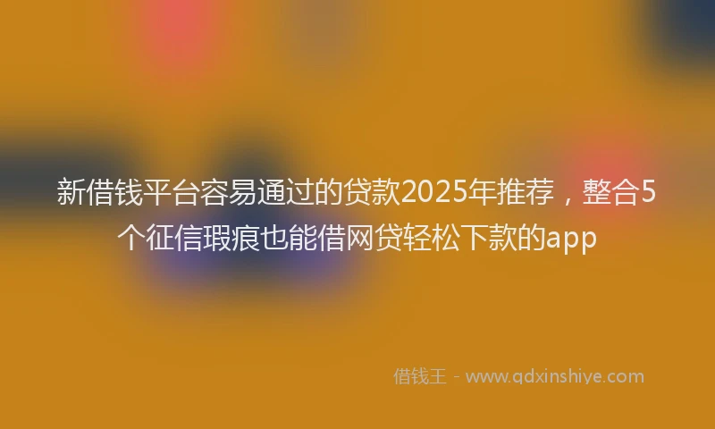 新借钱平台容易通过的贷款2025年推荐，整合5个征信瑕疵也能借网贷轻松下款的app