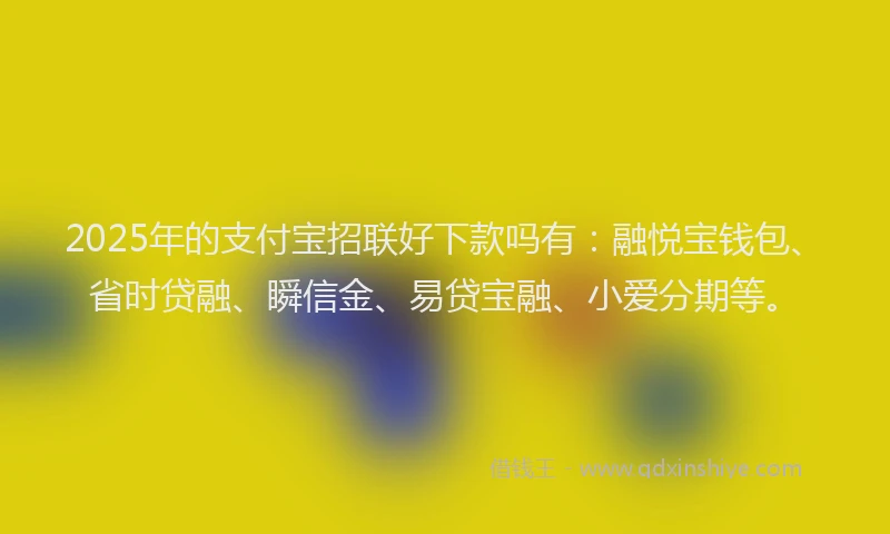 2025年的支付宝招联好下款吗有：融悦宝钱包、省时贷融、瞬信金、易贷宝融、小爱分期等。