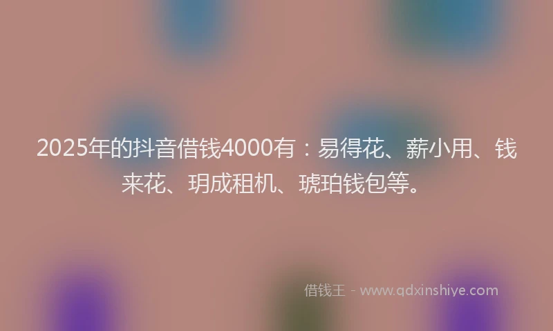 2025年的抖音借钱4000有：易得花、薪小用、钱来花、玥成租机、琥珀钱包等。