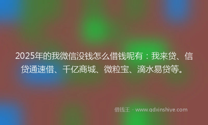 2025年的我微信没钱怎么借钱呢有：我来贷、信贷通速借、千亿商城、微粒宝、滴水易贷等。
