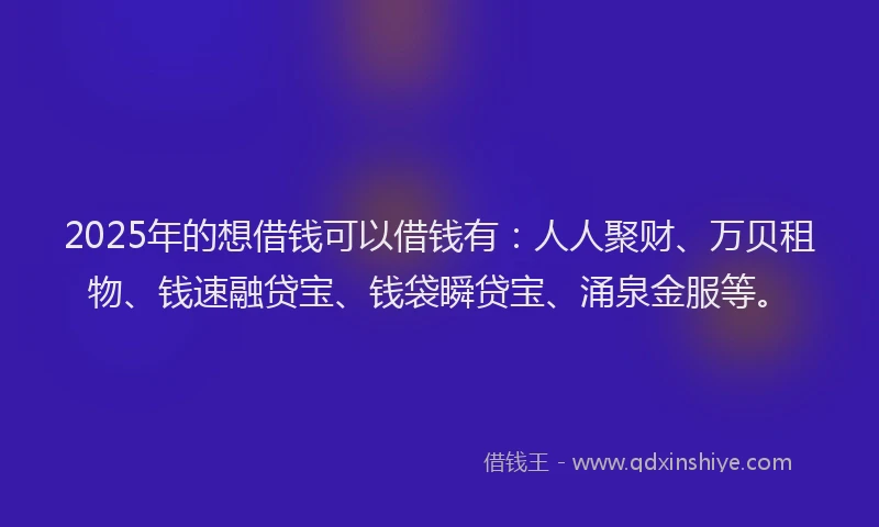2025年的想借钱可以借钱有：人人聚财、万贝租物、钱速融贷宝、钱袋瞬贷宝、涌泉金服等。