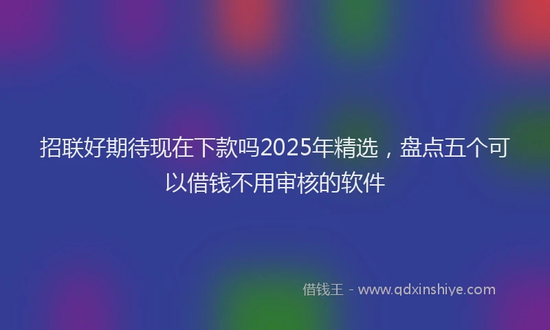 招联好期待现在下款吗2025年精选，盘点五个可以借钱不用审核的软件