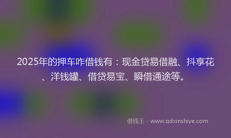 2025年的押车咋借钱有：现金贷易借融、抖享花、洋钱罐、借贷易宝、瞬借通途等。