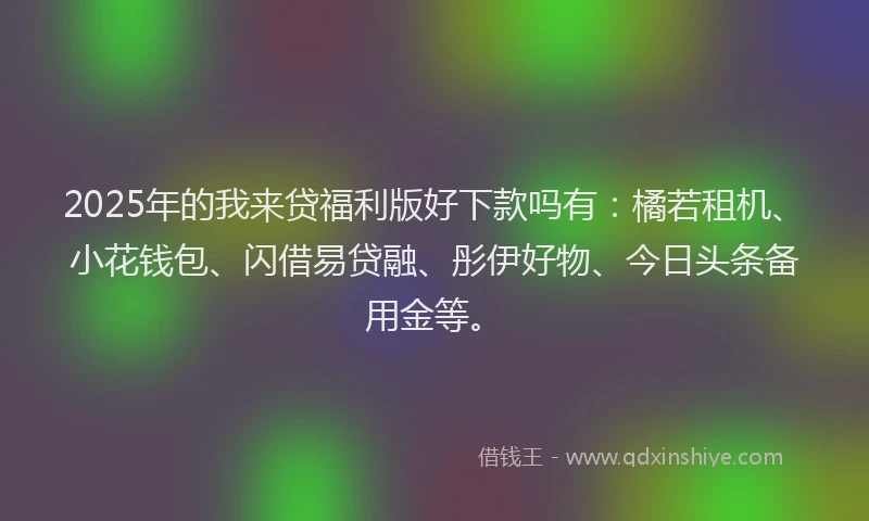 2025年的我来贷福利版好下款吗有：橘若租机、小花钱包、闪借易贷融、彤伊好物、今日头条备用金等。
