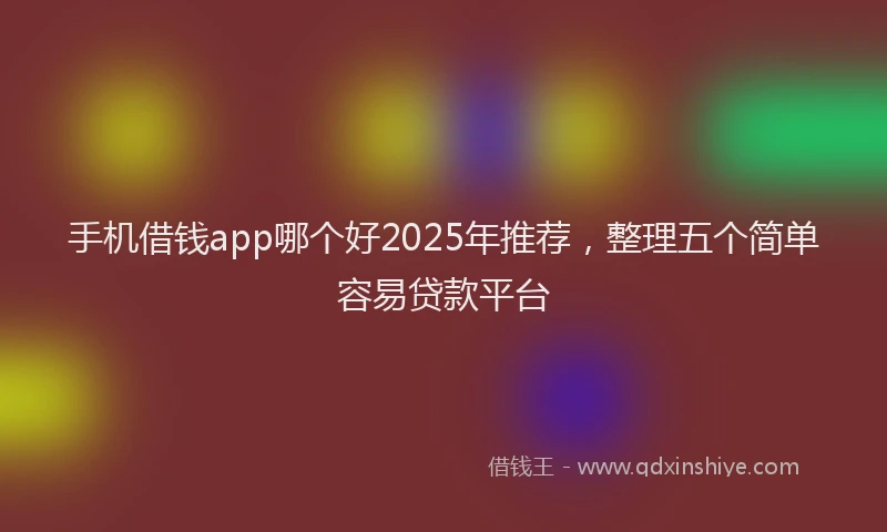 手机借钱app哪个好2025年推荐，整理五个简单容易贷款平台