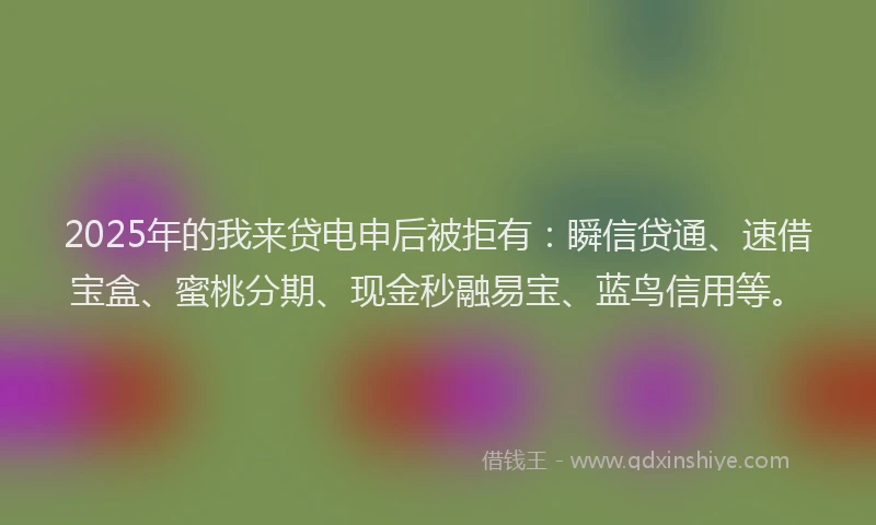 2025年的我来贷电申后被拒有：瞬信贷通、速借宝盒、蜜桃分期、现金秒融易宝、蓝鸟信用等。