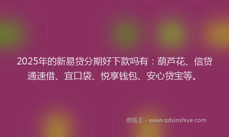 2025年的新易贷分期好下款吗有：葫芦花、信贷通速借、宜口袋、悦享钱包、安心贷宝等。