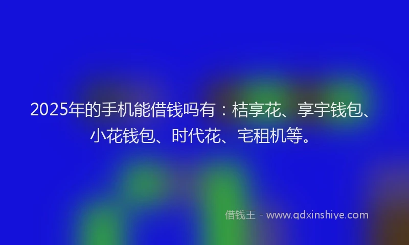 2025年的手机能借钱吗有：桔享花、享宇钱包、小花钱包、时代花、宅租机等。