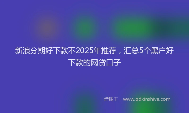 新浪分期好下款不2025年推荐，汇总5个黑户好下款的网贷口子