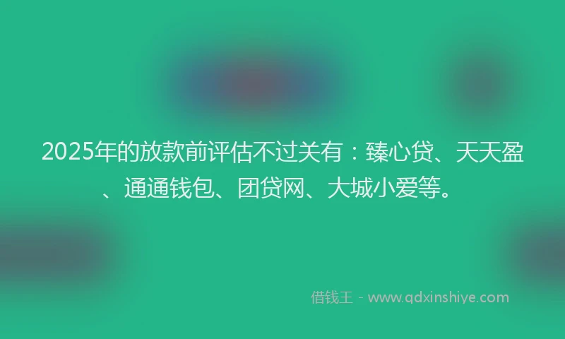 2025年的放款前评估不过关有：臻心贷、天天盈、通通钱包、团贷网、大城小爱等。