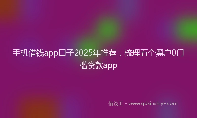 手机借钱app口子2025年推荐，梳理五个黑户0门槛贷款app