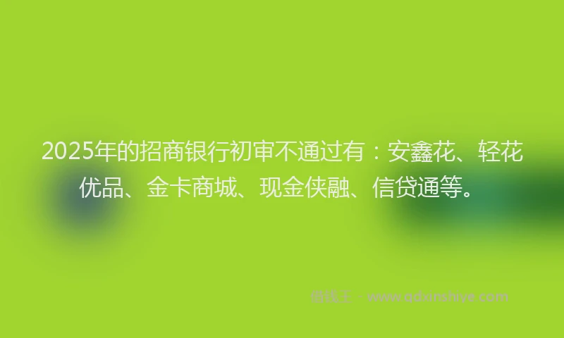 2025年的招商银行初审不通过有：安鑫花、轻花优品、金卡商城、现金侠融、信贷通等。