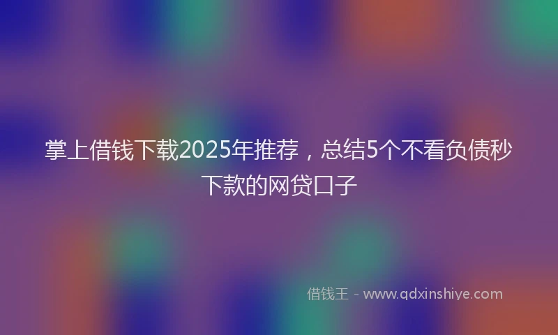 掌上借钱下载2025年推荐，总结5个不看负债秒下款的网贷口子