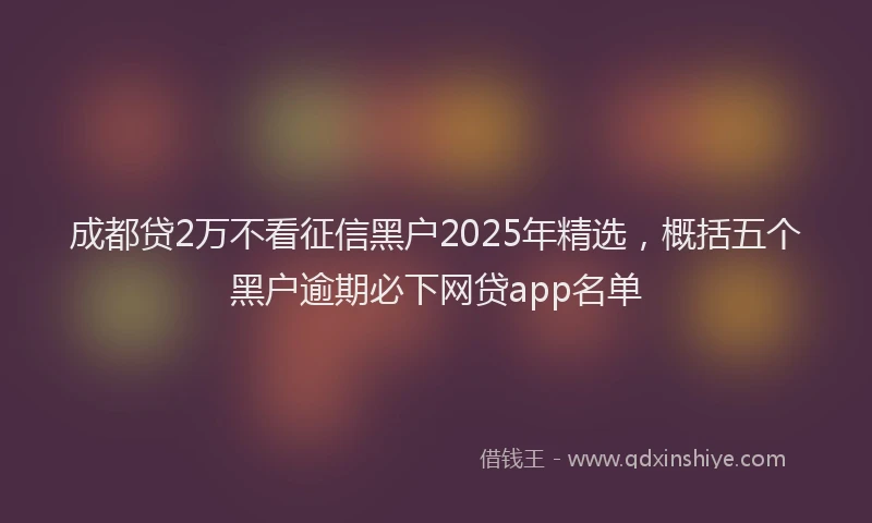 成都贷2万不看征信黑户2025年精选，概括五个黑户逾期必下网贷app名单