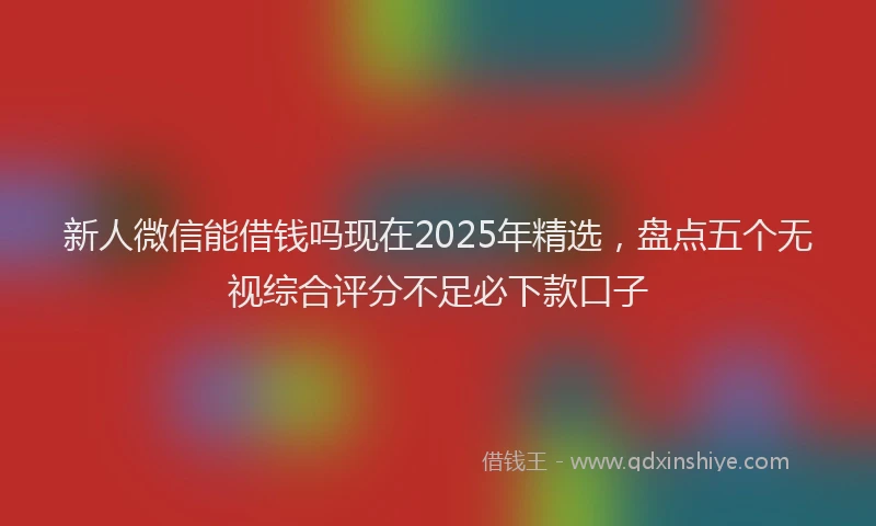 新人微信能借钱吗现在2025年精选，盘点五个无视综合评分不足必下款口子