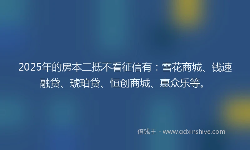 2025年的房本二抵不看征信有：雪花商城、钱速融贷、琥珀贷、恒创商城、惠众乐等。