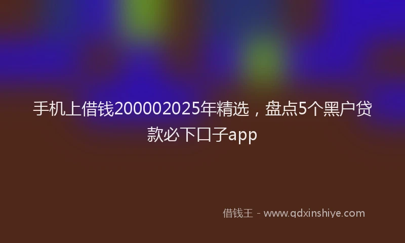 手机上借钱200002025年精选，盘点5个黑户贷款必下口子app