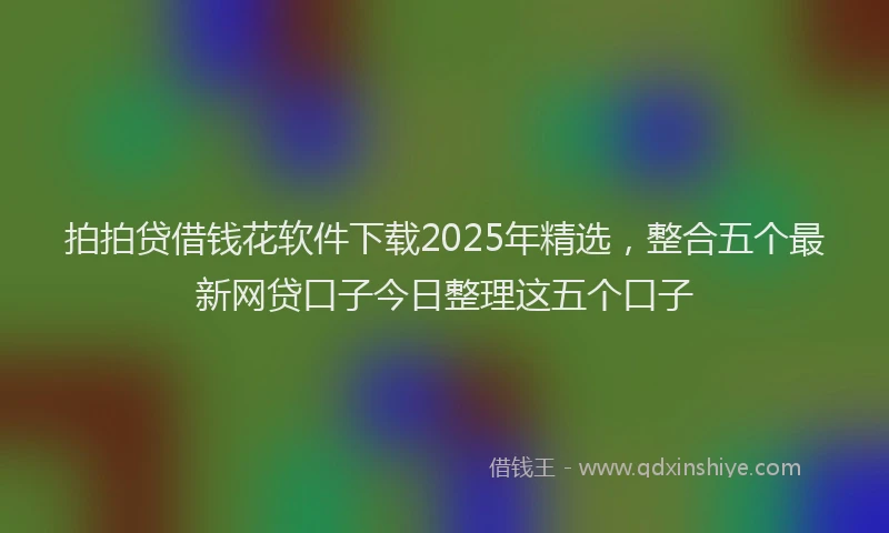 拍拍贷借钱花软件下载2025年精选，整合五个最新网贷口子今日整理这五个口子