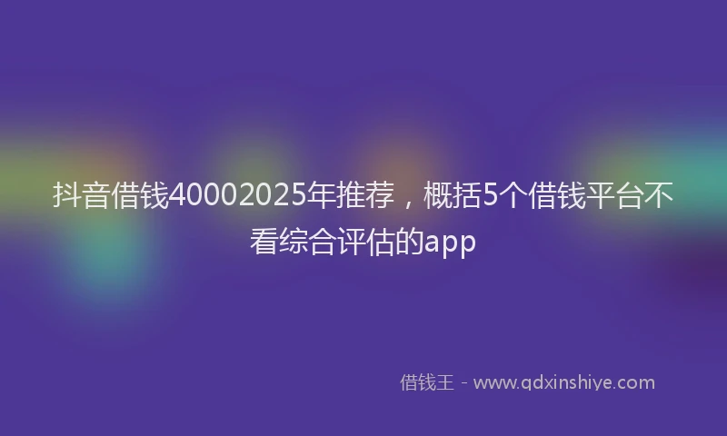 抖音借钱40002025年推荐，概括5个借钱平台不看综合评估的app