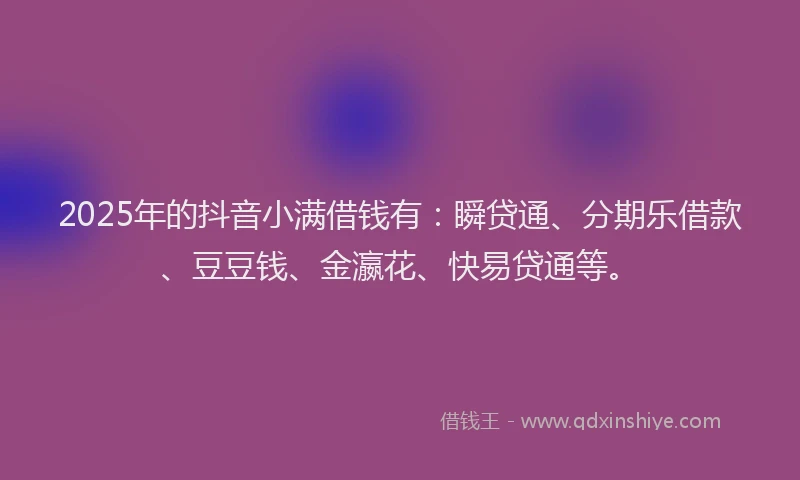 2025年的抖音小满借钱有：瞬贷通、分期乐借款、豆豆钱、金瀛花、快易贷通等。