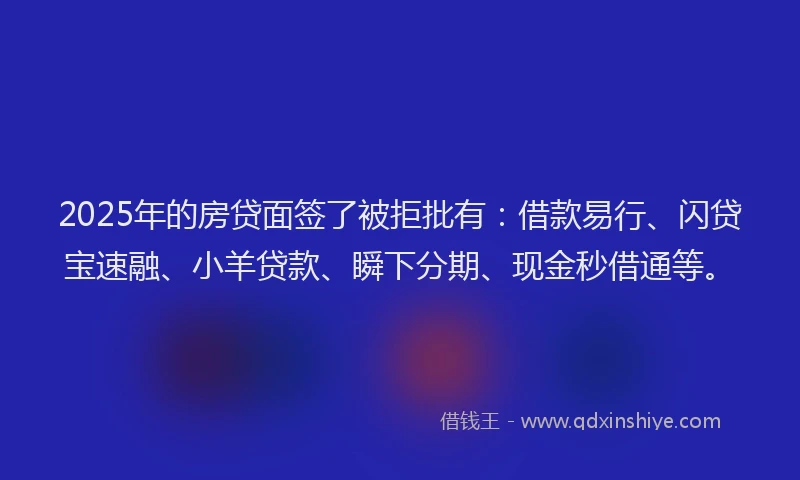 2025年的房贷面签了被拒批有：借款易行、闪贷宝速融、小羊贷款、瞬下分期、现金秒借通等。