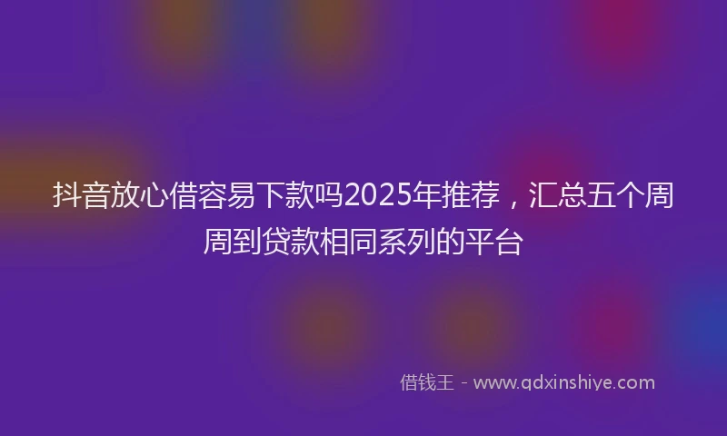 抖音放心借容易下款吗2025年推荐，汇总五个周周到贷款相同系列的平台
