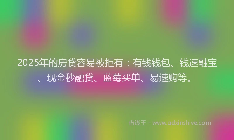 2025年的房贷容易被拒有：有钱钱包、钱速融宝、现金秒融贷、蓝莓买单、易速购等。