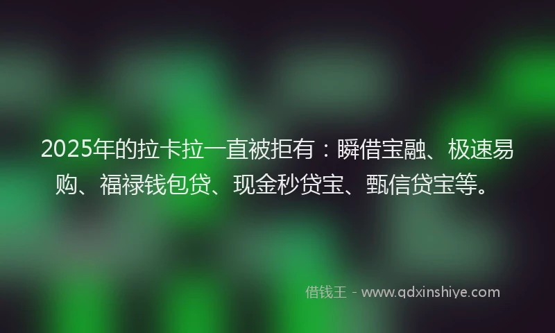 2025年的拉卡拉一直被拒有：瞬借宝融、极速易购、福禄钱包贷、现金秒贷宝、甄信贷宝等。