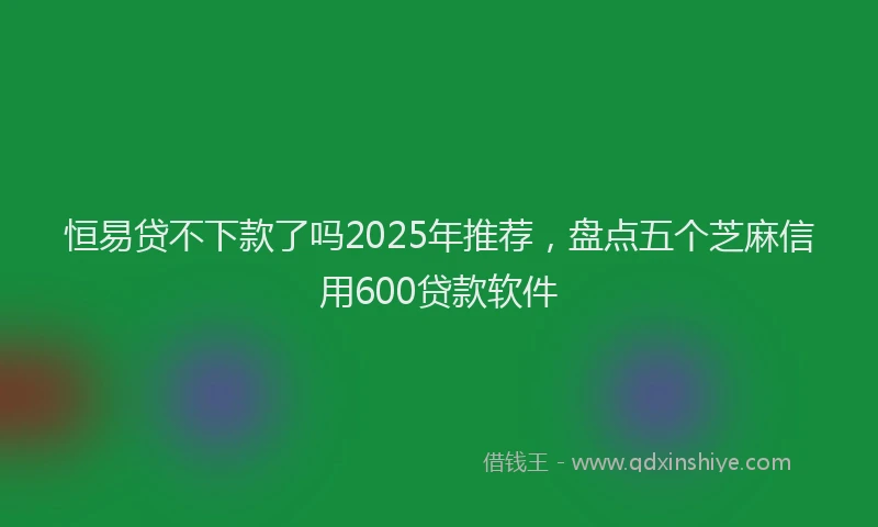 恒易贷不下款了吗2025年推荐，盘点五个芝麻信用600贷款软件