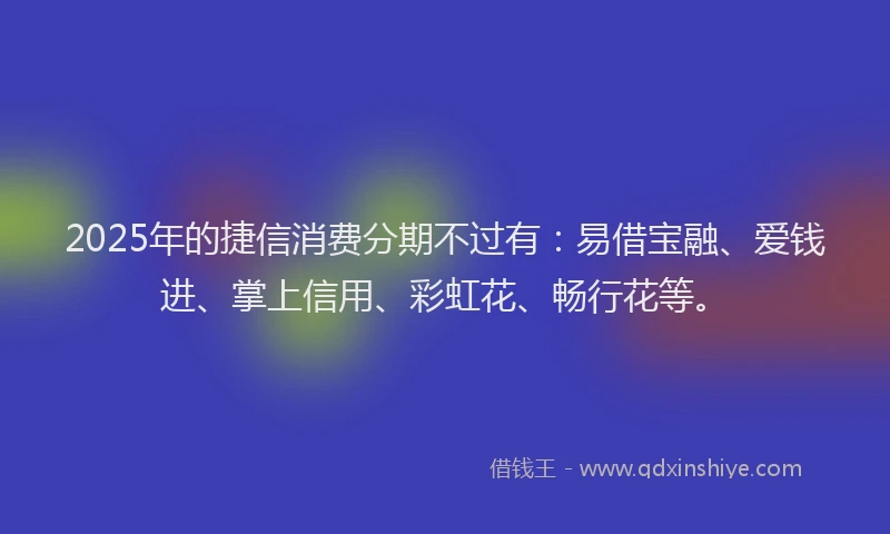 2025年的捷信消费分期不过有：易借宝融、爱钱进、掌上信用、彩虹花、畅行花等。