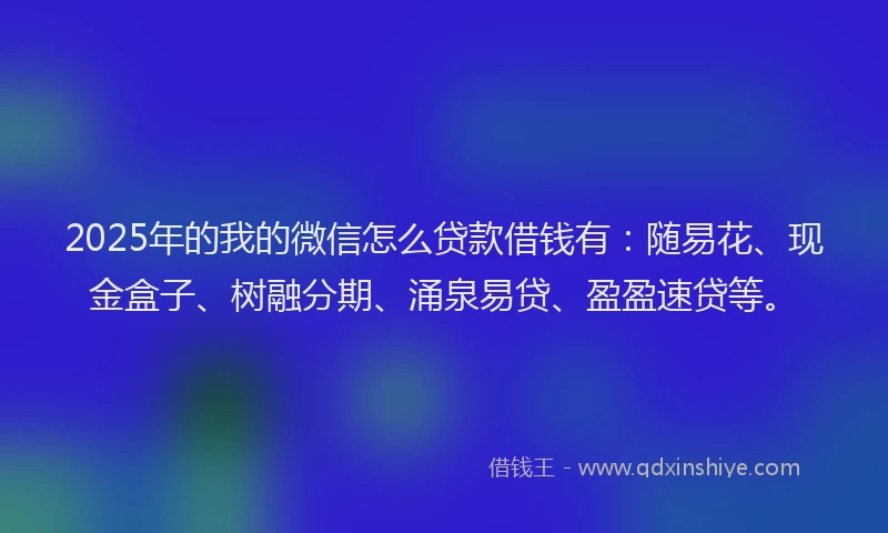 2025年的我的微信怎么贷款借钱有：随易花、现金盒子、树融分期、涌泉易贷、盈盈速贷等。