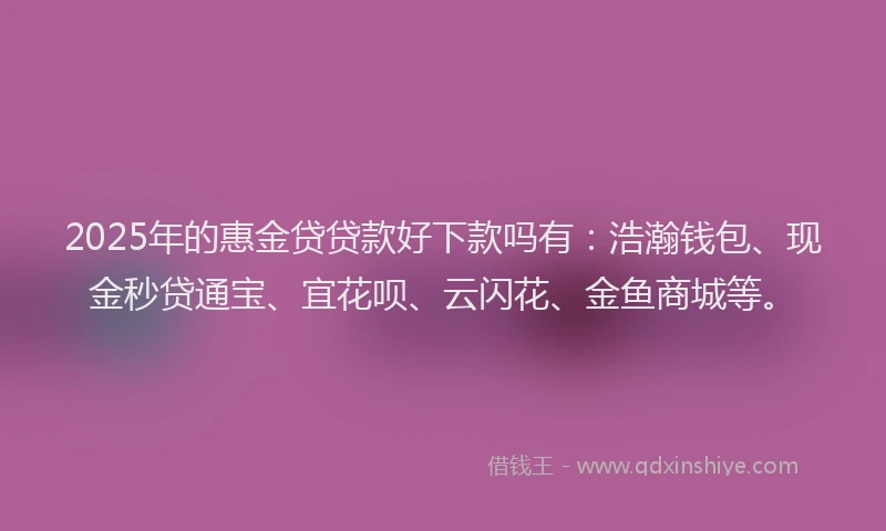 2025年的惠金贷贷款好下款吗有：浩瀚钱包、现金秒贷通宝、宜花呗、云闪花、金鱼商城等。
