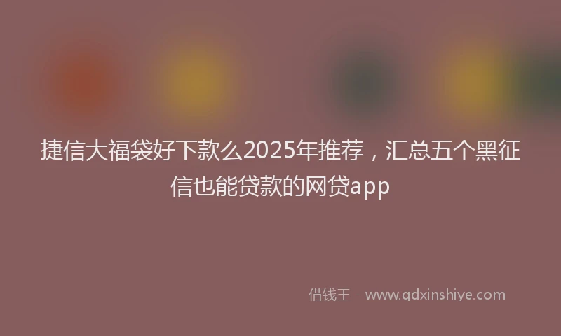 捷信大福袋好下款么2025年推荐，汇总五个黑征信也能贷款的网贷app