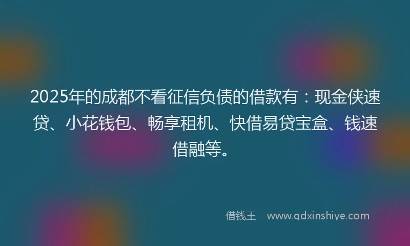 2025年的成都不看征信负债的借款有：现金侠速贷、小花钱包、畅享租机、快借易贷宝盒、钱速借融等。