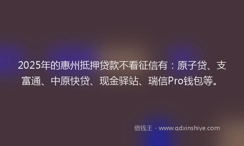 2025年的惠州抵押贷款不看征信有：原子贷、支富通、中原快贷、现金驿站、瑞信Pro钱包等。