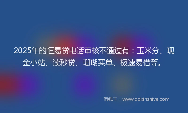 2025年的恒易贷电话审核不通过有：玉米分、现金小站、读秒贷、珊瑚买单、极速易借等。