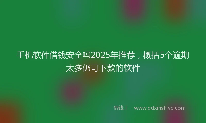 手机软件借钱安全吗2025年推荐，概括5个逾期太多仍可下款的软件