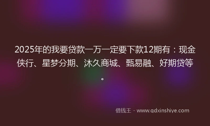 2025年的我要贷款一万一定要下款12期有：现金侠行、星梦分期、沐久商城、甄易融、好期贷等。