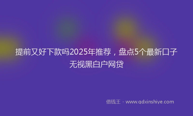 提前又好下款吗2025年推荐，盘点5个最新口子无视黑白户网贷