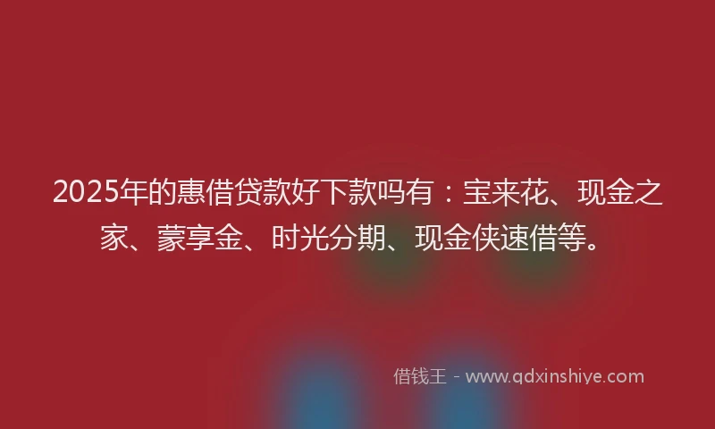 2025年的惠借贷款好下款吗有：宝来花、现金之家、蒙享金、时光分期、现金侠速借等。