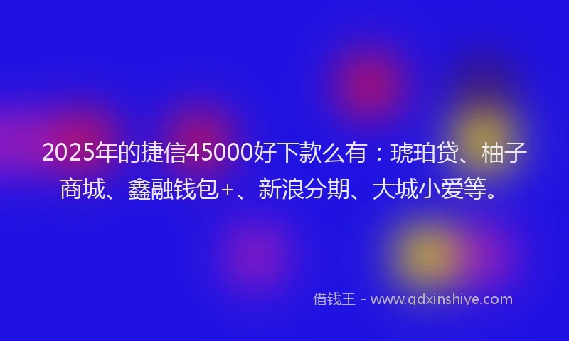 2025年的捷信45000好下款么有：琥珀贷、柚子商城、鑫融钱包+、新浪分期、大城小爱等。