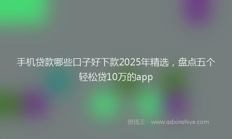 手机贷款哪些口子好下款2025年精选，盘点五个轻松贷10万的app