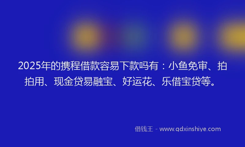2025年的携程借款容易下款吗有：小鱼免审、拍拍用、现金贷易融宝、好运花、乐借宝贷等。