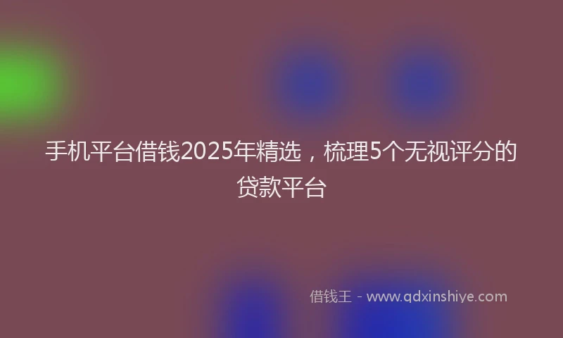 手机平台借钱2025年精选，梳理5个无视评分的贷款平台